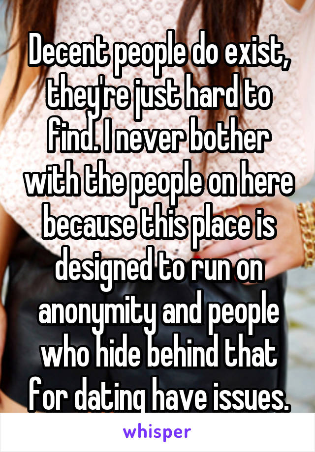 Decent people do exist, they're just hard to find. I never bother with the people on here because this place is designed to run on anonymity and people who hide behind that for dating have issues.