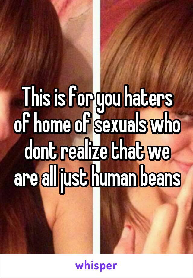 This is for you haters of home of sexuals who dont realize that we are all just human beans