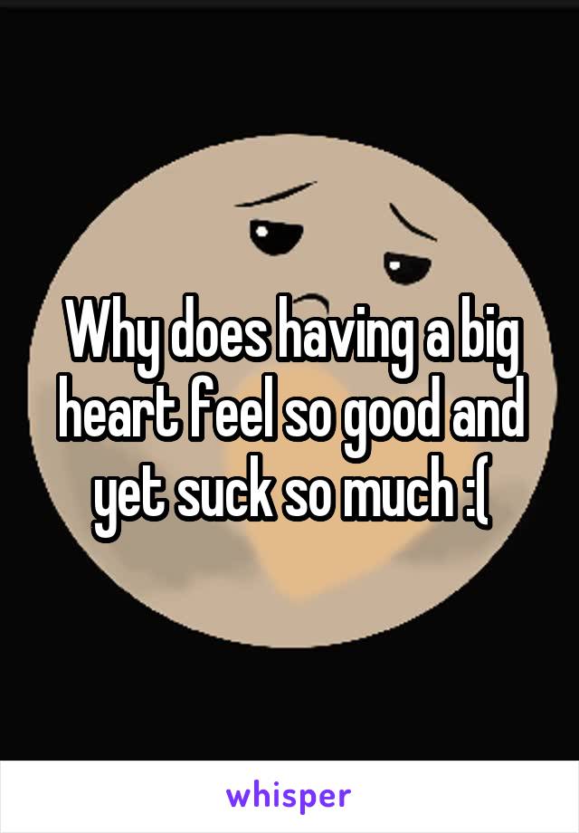 Why does having a big heart feel so good and yet suck so much :(