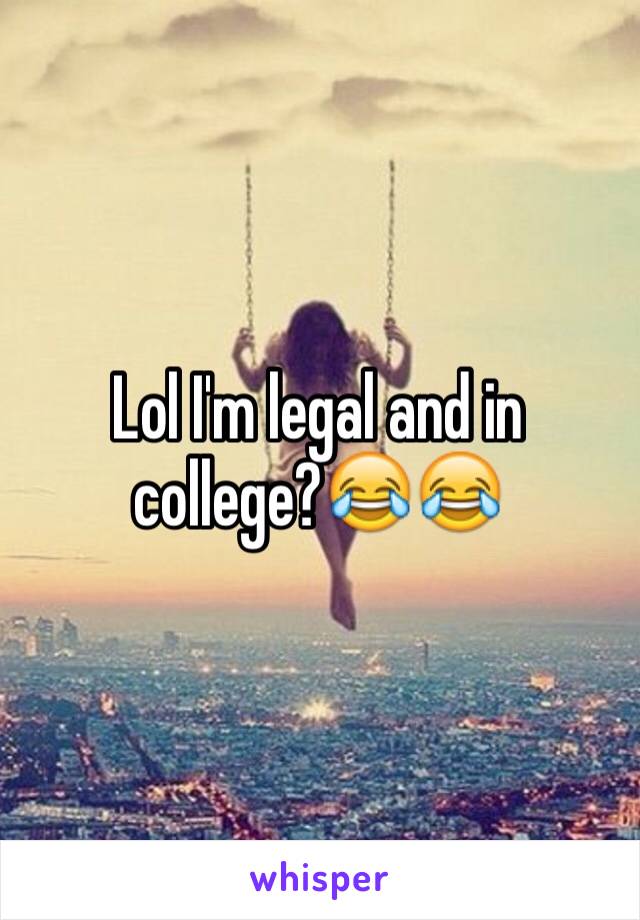 Lol I'm legal and in college?😂😂