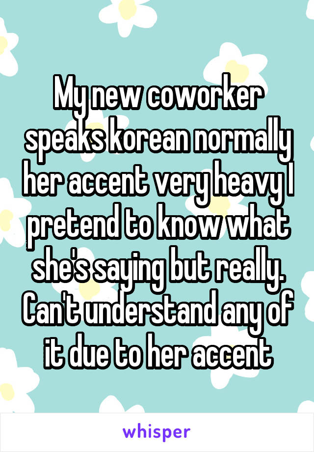 My new coworker speaks korean normally her accent very heavy I pretend to know what she's saying but really. Can't understand any of it due to her accent