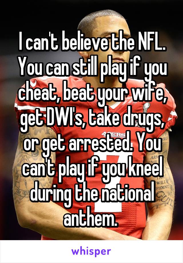 I can't believe the NFL. You can still play if you cheat, beat your wife, get DWI's, take drugs, or get arrested. You can't play if you kneel during the national anthem. 