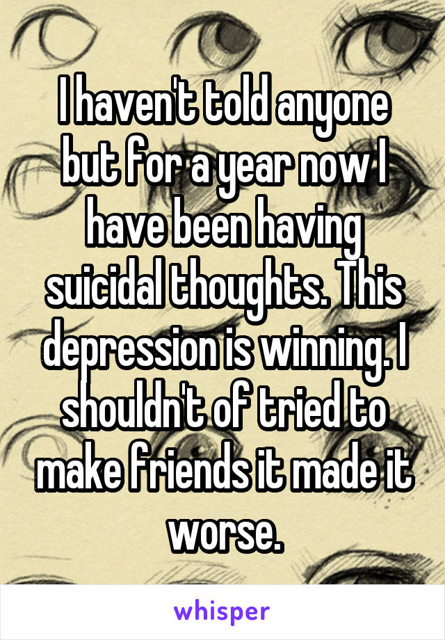 I haven't told anyone but for a year now I have been having suicidal thoughts. This depression is winning. I shouldn't of tried to make friends it made it worse.