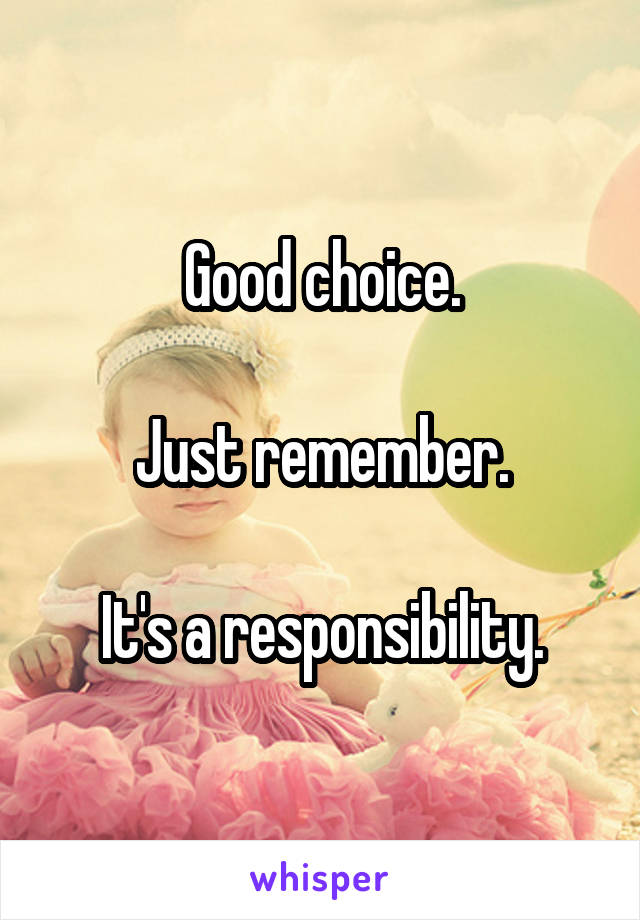 Good choice.

Just remember.

It's a responsibility.