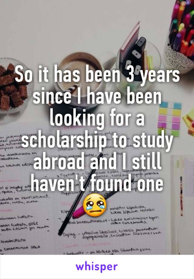 So it has been 3 years since I have been looking for a scholarship to study abroad and I still haven't found one
😢 