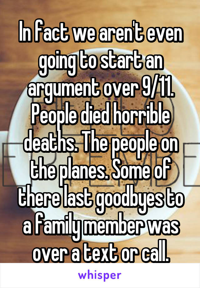 In fact we aren't even going to start an argument over 9/11. People died horrible deaths. The people on the planes. Some of there last goodbyes to a family member was over a text or call.