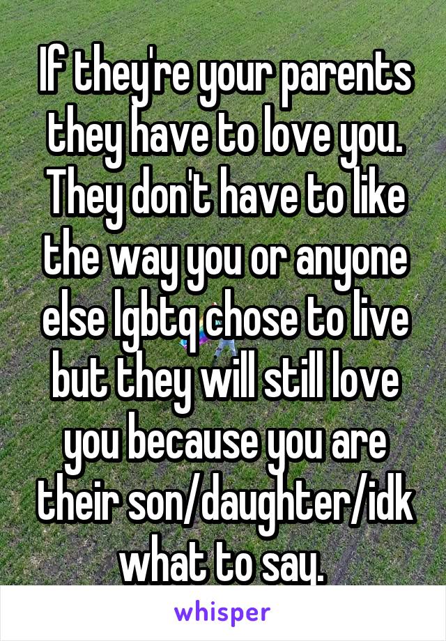 If they're your parents they have to love you. They don't have to like the way you or anyone else lgbtq chose to live but they will still love you because you are their son/daughter/idk what to say. 