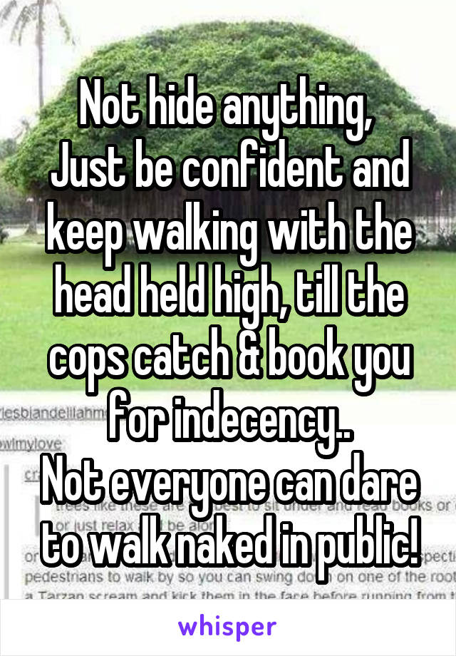 Not hide anything, 
Just be confident and keep walking with the head held high, till the cops catch & book you for indecency..
Not everyone can dare to walk naked in public!