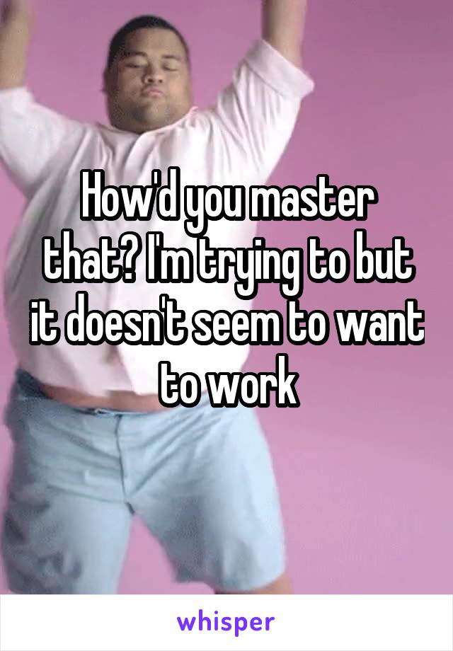 How'd you master that? I'm trying to but it doesn't seem to want to work
