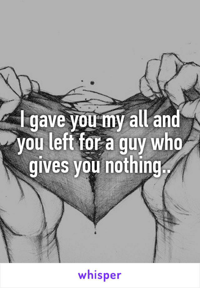 I gave you my all and you left for a guy who gives you nothing..