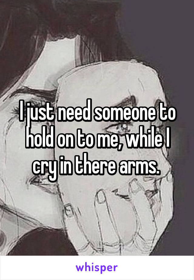 I just need someone to hold on to me, while I cry in there arms. 