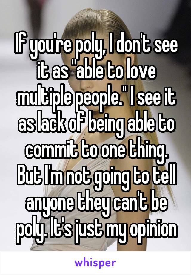 If you're poly, I don't see it as "able to love multiple people." I see it as lack of being able to commit to one thing. But I'm not going to tell anyone they can't be poly. It's just my opinion