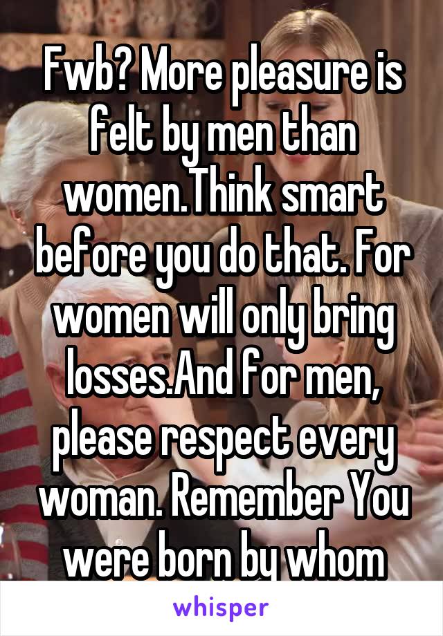 Fwb? More pleasure is felt by men than women.Think smart before you do that. For women will only bring losses.And for men, please respect every woman. Remember You were born by whom