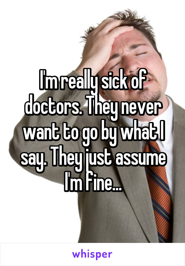 I'm really sick of doctors. They never want to go by what I say. They just assume I'm fine...