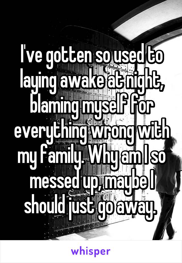 I've gotten so used to laying awake at night, blaming myself for everything wrong with my family. Why am I so messed up, maybe I should just go away. 