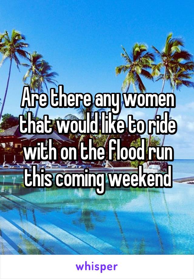 Are there any women that would like to ride with on the flood run this coming weekend