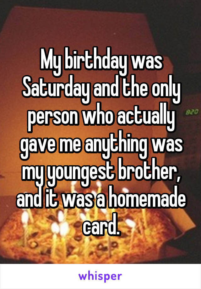 My birthday was Saturday and the only person who actually gave me anything was my youngest brother, and it was a homemade card.