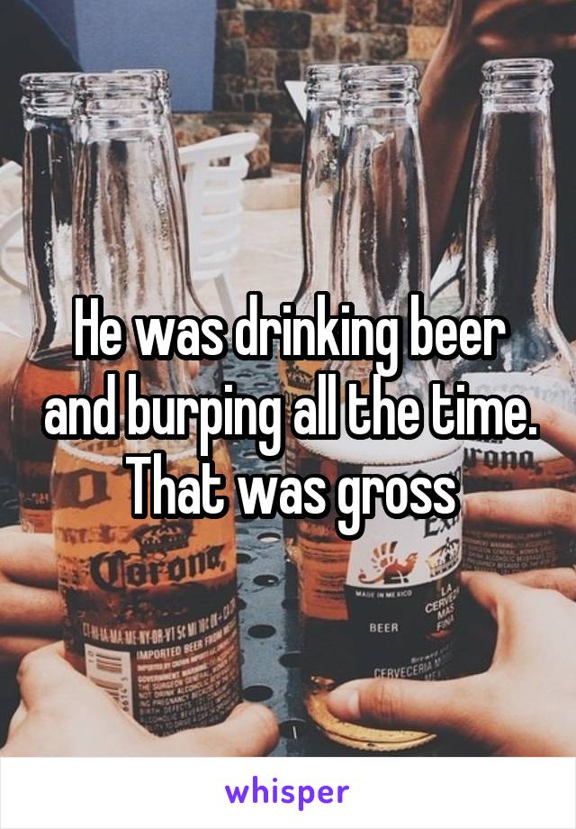 He was drinking beer and burping all the time.
That was gross