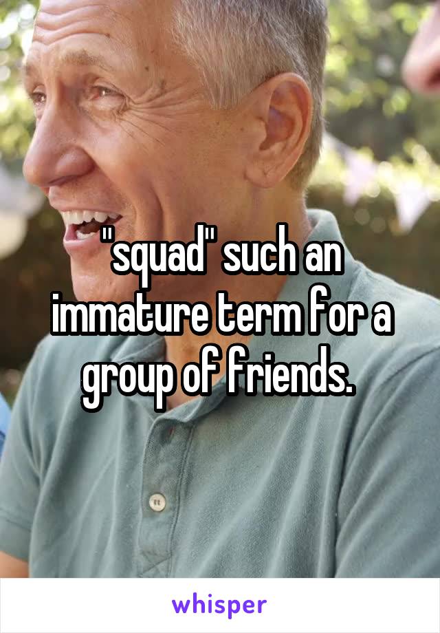 "squad" such an immature term for a group of friends. 