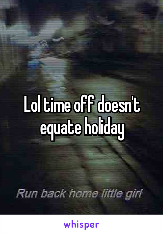 Lol time off doesn't equate holiday