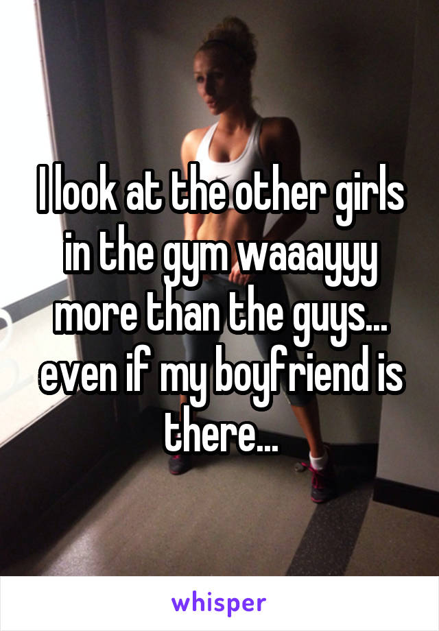 I look at the other girls in the gym waaayyy more than the guys... even if my boyfriend is there...