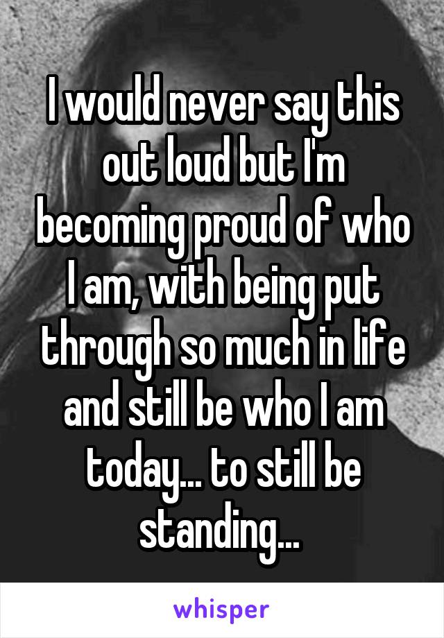 I would never say this out loud but I'm becoming proud of who I am, with being put through so much in life and still be who I am today... to still be standing... 