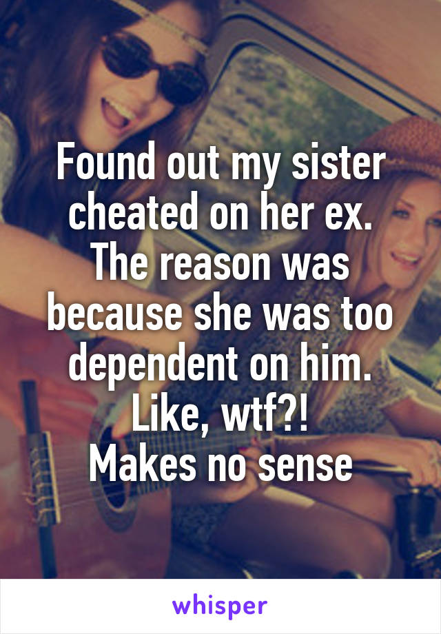 Found out my sister cheated on her ex.
The reason was because she was too dependent on him.
Like, wtf?!
Makes no sense