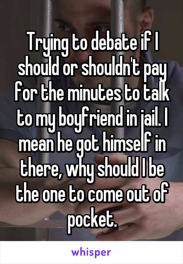 Trying to debate if I should or shouldn't pay for the minutes to talk to my boyfriend in jail. I mean he got himself in there, why should I be the one to come out of pocket.