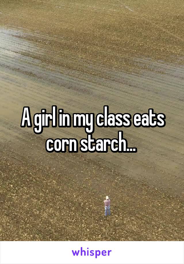 A girl in my class eats corn starch... 