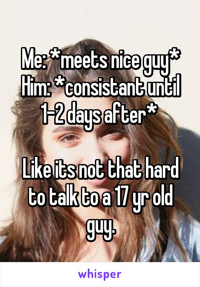 Me: *meets nice guy*
Him: *consistant until 1-2 days after* 

Like its not that hard to talk to a 17 yr old guy.