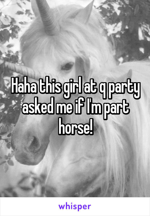 Haha this girl at q party asked me if I'm part horse!