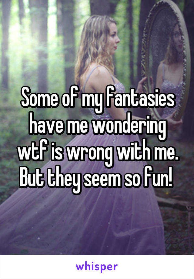 Some of my fantasies have me wondering wtf is wrong with me. But they seem so fun! 