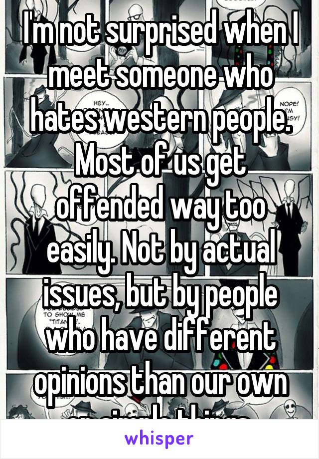 I'm not surprised when I meet someone who hates western people. Most of us get offended way too easily. Not by actual issues, but by people who have different opinions than our own on simple things.