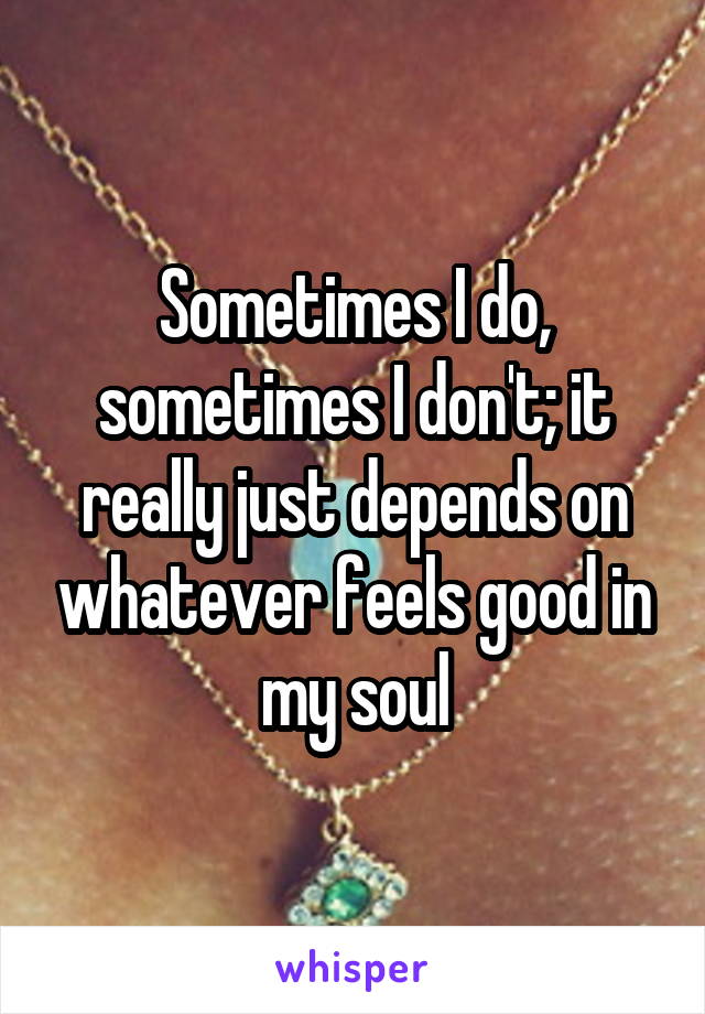 Sometimes I do, sometimes I don't; it really just depends on whatever feels good in my soul