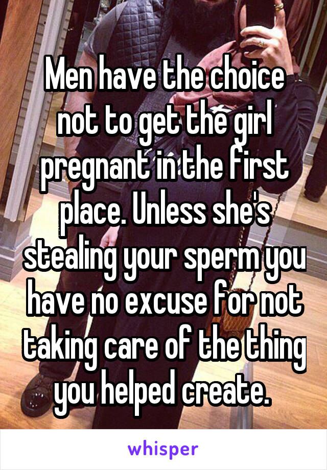 Men have the choice not to get the girl pregnant in the first place. Unless she's stealing your sperm you have no excuse for not taking care of the thing you helped create. 