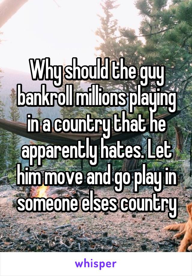 Why should the guy bankroll millions playing in a country that he apparently hates. Let him move and go play in someone elses country