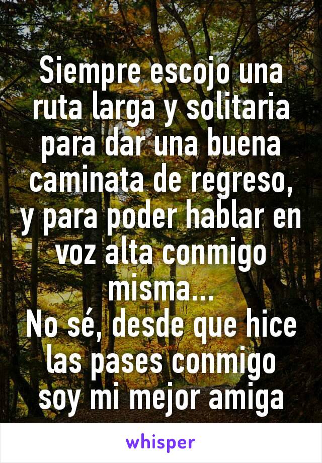 Siempre escojo una ruta larga y solitaria para dar una buena caminata de regreso, y para poder hablar en voz alta conmigo misma...
No sé, desde que hice las pases conmigo soy mi mejor amiga