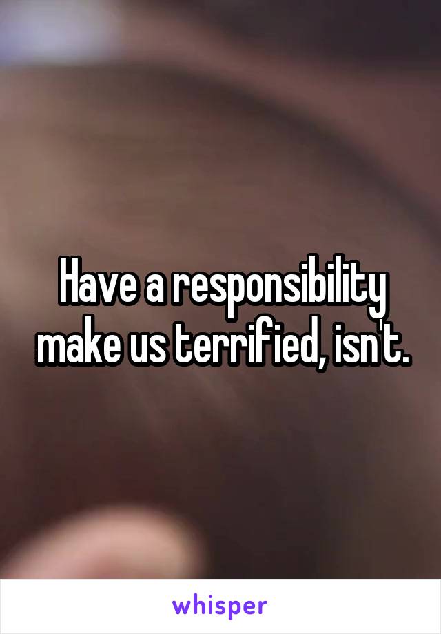 Have a responsibility make us terrified, isn't.