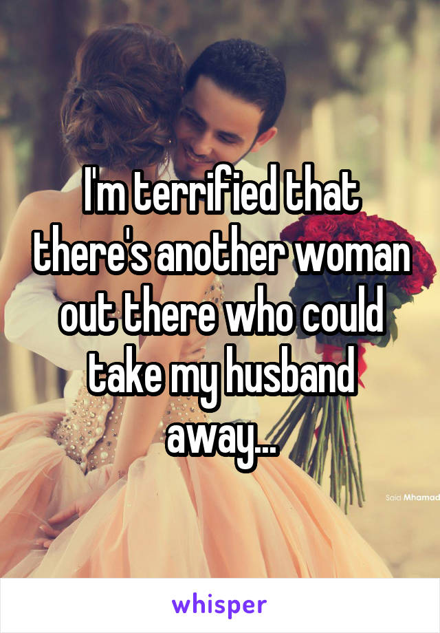 I'm terrified that there's another woman out there who could take my husband away...