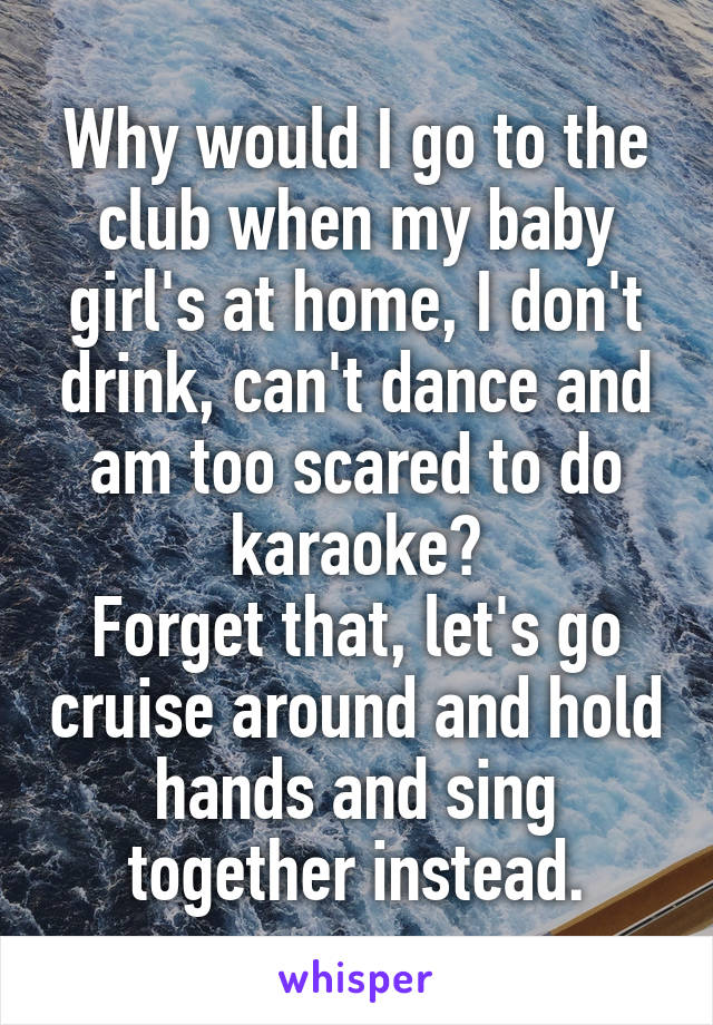 Why would I go to the club when my baby girl's at home, I don't drink, can't dance and am too scared to do karaoke?
Forget that, let's go cruise around and hold hands and sing together instead.