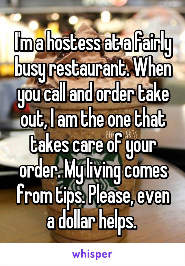 I'm a hostess at a fairly busy restaurant. When you call and order take out, I am the one that takes care of your order. My living comes from tips. Please, even a dollar helps. 