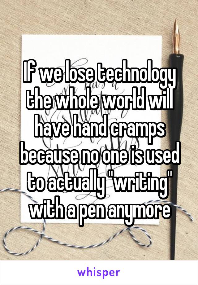 If we lose technology the whole world will have hand cramps because no one is used to actually "writing" with a pen anymore