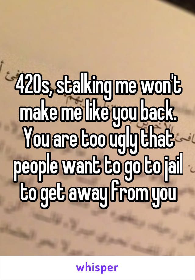 420s, stalking me won't make me like you back. You are too ugly that people want to go to jail to get away from you