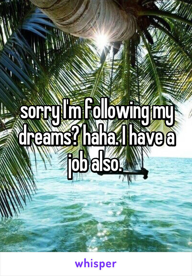 sorry I'm following my dreams? haha. I have a job also. 