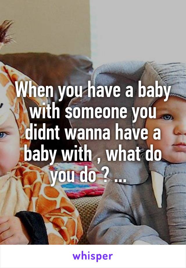 When you have a baby with someone you didnt wanna have a baby with , what do you do ? ...  