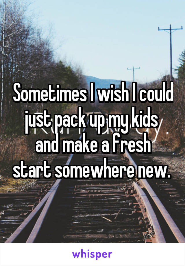 Sometimes I wish I could just pack up my kids 
and make a fresh start somewhere new. 