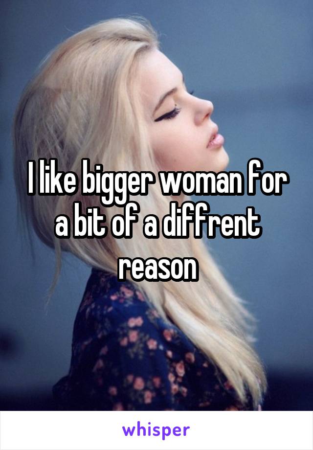 I like bigger woman for a bit of a diffrent reason