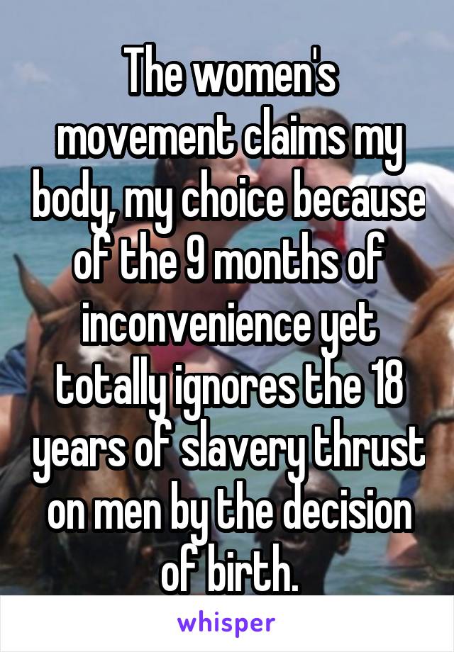 The women's movement claims my body, my choice because of the 9 months of inconvenience yet totally ignores the 18 years of slavery thrust on men by the decision of birth.