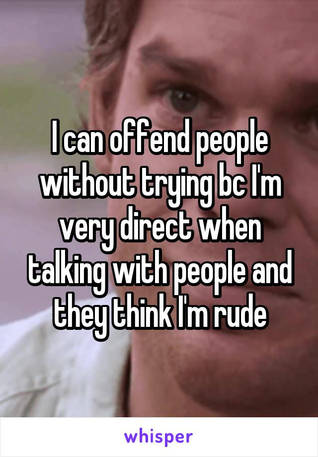 I can offend people without trying bc I'm very direct when talking with people and they think I'm rude