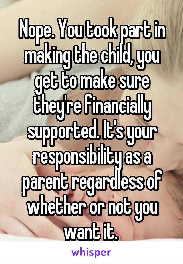 Nope. You took part in making the child, you get to make sure they're financially supported. It's your responsibility as a parent regardless of whether or not you want it. 